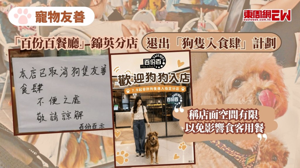 食環署周四（9日）起落實新政策，首階段容許狗隻進入全港940間獲批准的「寵物友善食肆」，位該項標榜「寵物友善」的民生新政僅推行短短一日，在獲批名單上的連鎖餐飲「百份百餐廳」，旗下個別分店被發現在門外張貼告示，取消容許狗隻進入，母公司隨後證實，因部分分店空間有限，為免影響其他食客的用餐體驗及現場秩序，已主動向當局申請取消相關許可。